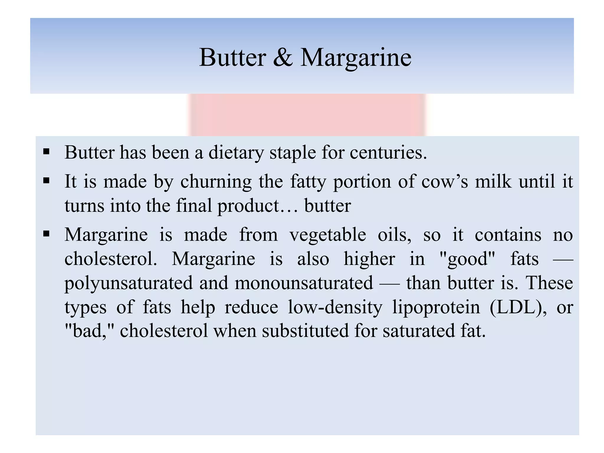 Butter & Margarine
 Butter has been a dietary staple for centuries.
 It is made by churning the fatty portion of cow’s milk until it
turns into the final product… butter
 Margarine is made from vegetable oils, so it contains no
cholesterol. Margarine is also higher in "good" fats —
polyunsaturated and monounsaturated — than butter is. These
types of fats help reduce low-density lipoprotein (LDL), or
"bad," cholesterol when substituted for saturated fat.
 