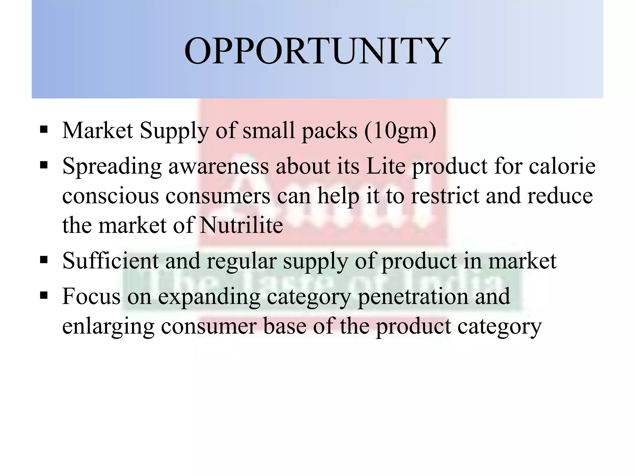 OPPORTUNITY
 Market Supply of small packs (10gm)
 Spreading awareness about its Lite product for calorie
conscious consumers can help it to restrict and reduce
the market of Nutrilite
 Sufficient and regular supply of product in market
 Focus on expanding category penetration and
enlarging consumer base of the product category
 