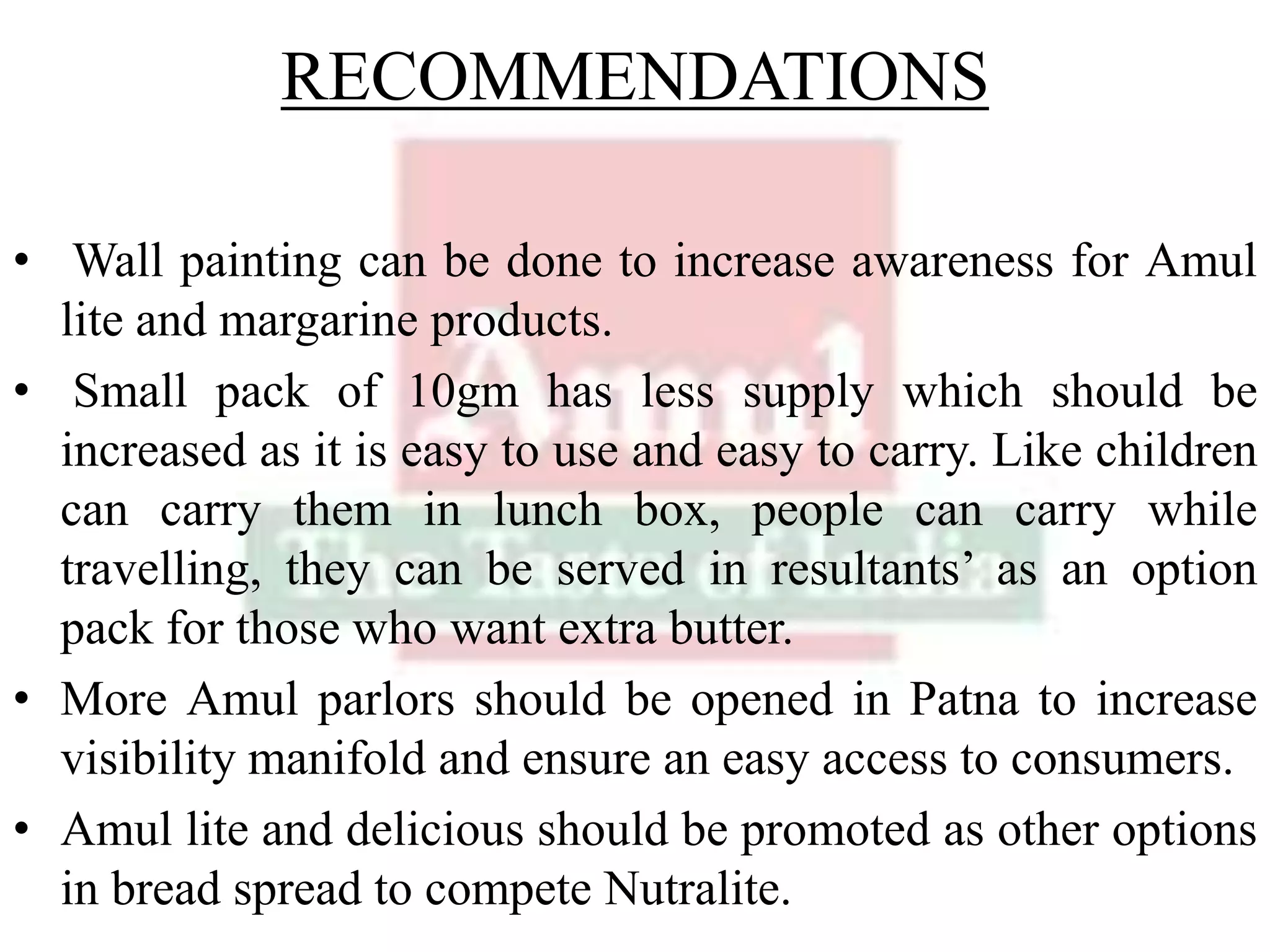 RECOMMENDATIONS
• Wall painting can be done to increase awareness for Amul
lite and margarine products.
• Small pack of 10gm has less supply which should be
increased as it is easy to use and easy to carry. Like children
can carry them in lunch box, people can carry while
travelling, they can be served in resultants’ as an option
pack for those who want extra butter.
• More Amul parlors should be opened in Patna to increase
visibility manifold and ensure an easy access to consumers.
• Amul lite and delicious should be promoted as other options
in bread spread to compete Nutralite.
 