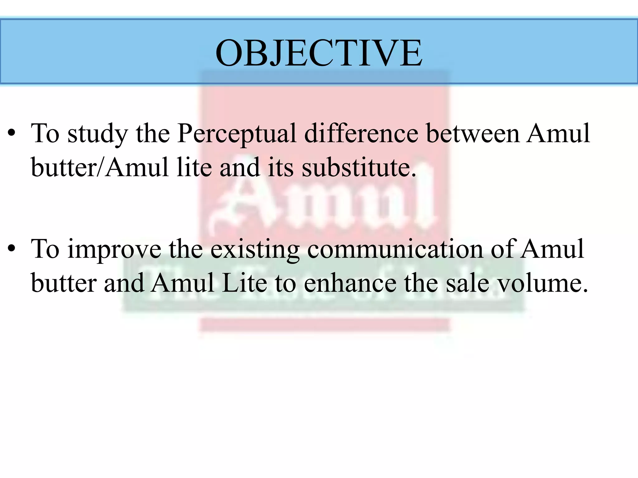 OBJECTIVE
• To study the Perceptual difference between Amul
butter/Amul lite and its substitute.
• To improve the existing communication of Amul
butter and Amul Lite to enhance the sale volume.
 