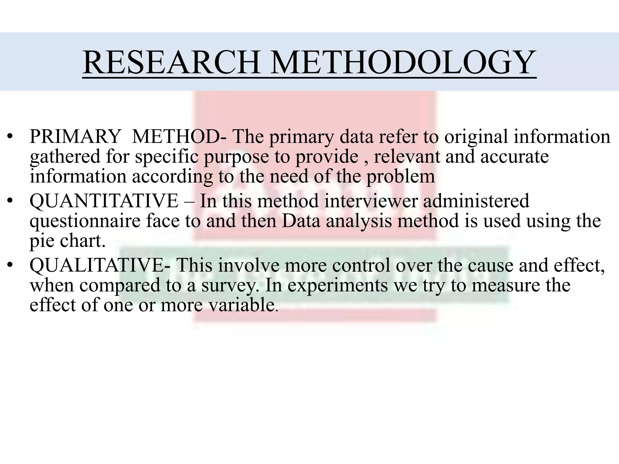RESEARCH METHODOLOGY
• PRIMARY METHOD- The primary data refer to original information
gathered for specific purpose to provide , relevant and accurate
information according to the need of the problem
• QUANTITATIVE – In this method interviewer administered
questionnaire face to and then Data analysis method is used using the
pie chart.
• QUALITATIVE- This involve more control over the cause and effect,
when compared to a survey. In experiments we try to measure the
effect of one or more variable.
 