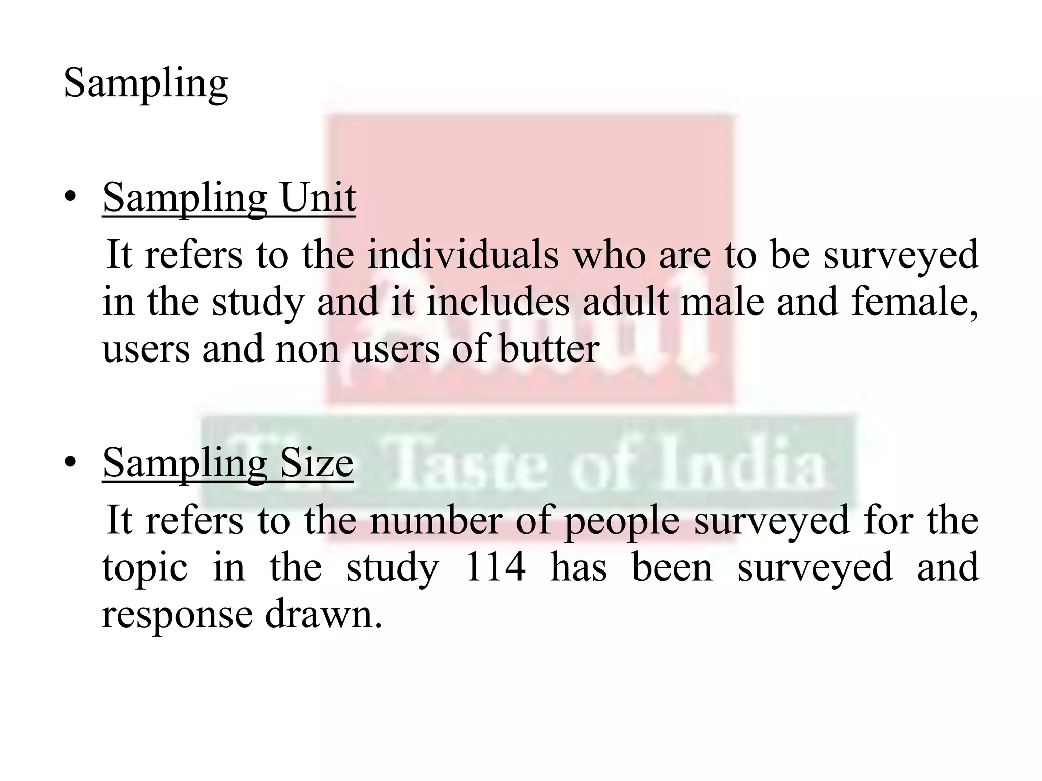 Sampling
• Sampling Unit
It refers to the individuals who are to be surveyed
in the study and it includes adult male and female,
users and non users of butter
• Sampling Size
It refers to the number of people surveyed for the
topic in the study 114 has been surveyed and
response drawn.
 