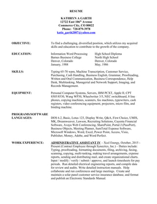 RESUME
KATHRYN A GARTH
12722 East 106th
Avenue
Commerce City, CO 80022
Phone: 720-879-3978
katie_garth2007@yahoo.com
OBJECTIVE: To find a challenging, diversified position, which utilizes my acquired
skills and education to contribute to the growth of the company.
EDUCATION: Information Word Processing High School Diploma
Barnes Business College North High School
Denver, Colorado Denver, Colorado
January, 1988 May, 1986
SKILLS: Typing 65-70 wpm, Machine Transcription, Customer Service,
Purchasing, Cash Handling, Business English, Grammar, Proofreading,
Written and Oral Communication, Business Correspondence, Help
Desk, Multitasking, Managerial and Network Support, Imaging, and
Records Management.
EQUIPMENT: Personal Computer Systems, Servers, IBM PCXT, Apple II, CPT
8505/8530, Wang WP30, Wheelwriter 3/5, NEC switchboard, 8 line
phones, copying machines, scanners, fax machines, typewriters, cash
registers, video conferencing equipment, projectors, micro film, and
binding machine.
PROGRAMS/SOFTWARE
LANGUAGES: DOS 6.2, Basic, Lotus 123, Display Write, Q&A, First Choice, UMIS,
MK, Dreamweaver, Lawson, Recruiting Solutions, Cayenta Financial
Software, Avaya Web Conferencing, SharePoint, Portal J (PassPort),
Business Objects, Meeting Planner, SumTotal Expense Software,
Microsoft Windows, Word, Excel, Power Point, Access, Visio,
Publisher, Money, Adobe, and Word Perfect.
WORK EXPERIENCE: ADMINISTRATIVE ASSISTANT IV – Xcel Energy, October, 2015 -
Present (Contract Employee through Synectics, Inc.) – Duties include:
Typing, proofreading, formatting documents, filing, archiving, faxing,
scanning, copying, multi-tasking, making travel arrangements, expense
reports, sending and distributing mail, and create organizational charts.
Input / modify / verify / submit / approve, and launch timesheets for pay
periods. Run detailed electrical engineering reports, and compile data
for review and audits. Write detailed instruction manuals. Help
collaborate and run conferences and large meetings. Create and
maintain a solar panel customer service insurance database, and format
and publish an Electronic Standards Manual.
 