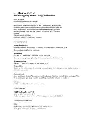 Justin cupstid
Hard-working young man that's hungry for some work.
Pearl, MS 39208
cupstidjustin@gmail.com - 6015947564
Accomplished and energetic hard worker with a solid history of achievement in
contruction, warehouse, and customer service related jobs.Motivated leader with
strong organizational and prioritization abilities. I love working with my hands
and helping people in any way I can to satisfy the customer and of course my
employer.
Willing to relocate: Anywhere
Authorized to work in the US for any employer
WORK EXPERIENCE
Helper/Apprentice
south central heating and plumbing - Jackson, MS - August 2014 to December 2014
Commercial plumbing from the ground up.
utility hand
ESS Gulf - Lafayette, LA - December 2013 to June 2014
Cleaning, sweeping, mopping, laundry, all house keeping duties offshore on a rig.
Sales Associate
Walmart - Pearl, MS - January 2013 to October 2013
Responsibilities
Garden center, forklift,scissor lift, unloading trucks,putting out stock, taking inventory, loading customers
dirt ,mulch, cashier,etc..
Accomplishments
A very good impact I believe. The customers loved me because I've always tried to brighten their day up. Also,
the co-workers and I got along great. We always helped each other out when we needed it.
Skills Used
Forklift, scissor lift, and excellent customer service.
CERTIFICATIONS
HUET Underwater survival
December 2013 to December 2017
I had to get my under water survival certification to go work offshore for ESS Gulf.
ADDITIONAL INFORMATION
Skills
Judgment and Decision Making Customer and Personal Service
Building and Construction Computers and Electronics
 