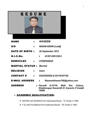 R E S U M E
NAME : WASEEM
S/O : NIZAM-UDDIN (Late)
DATE OF BIRTH : 26 September 1972
N.I.C.No. : 41307-2951330-5
DOMICILEC : HYDERABAD
MARTIAL STATUS : Married
RELIGION : Islam
CONTACT # : 03433565502 & 03118187728
E-MAIL ADDRESS : Waseemkhawar786@yahoo.com
ADDRESS : House# G-27/10, Malir Ext. Colony,
Khokharapar Karachi# 37, Karachi, P.Code#
75080
 ACADEMIC QUALIFICATION:
 MATRIC with SCIENCE from Hyderabad Board, “A” Grade in 1988.
 F.Sc with Pre-Medical from Hyderabad Board, “B” Grade in 1990.
1
 