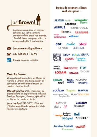 AIR LIQUIDE
CROWN
SKYTEAM
MICHELIN
STAPLES
LA POSTE
EURO
TUNNEL
Bull
Schneider
Electric
AIRBUS SAINT-GOBAIN
SNCF
Business
orange Services
arcil
LOXAM
sodexo
GEODIS
Nestlé
Waters
eDF
ALSTOM Power
3f
TOTAL
Lubmarine
FMLOGISTIC STeF
Nexans
FENWICK
saur
VEOLIA
EAU
eNGie
Lyonnaise
des Eaux
LAFARGE
vallourec
VALRHONA
compagnie des iii
wagons-lits
PEUGEOT
EFFIA
Carrefour Proximité
Promocash
Sogeres SERVAIR
GE Capital
FRANCEBOISSONS
efidis
BATIGERE
JustBrown!
Malcolm Brown
25 ans d’expérience dans les études de
marché à Londres et à Paris, expert en
conception et réalisation d’études de
relation client en B-to-B.
TNS Sofres (2002-2014): Directeur de
clientèle dans les départements Industrie,
Services, Transport, Finance, spécialisé
en études de relations clients.
Ipsos Loyalty (1992-2002): Directeur
d’études, enquêtes de satisfaction et de
fidélité, tous secteurs.
Etudes de relations clients
réalisées pour :
Contactez-nous pour un premier
échange sur votre contexte
entreprise-client et sur vos attentes,
afin d’élaborer une proposition de
services adaptée à vos besoins.
justbrown.mb@gmail.com
+33 (0)6 29 11 17 92
Trouvez-nous sur LinkedIn
SOGECAP
DANONE
SEMEASYNDICATE
DES EAUX
D’ILE DE
F R A N C E
 