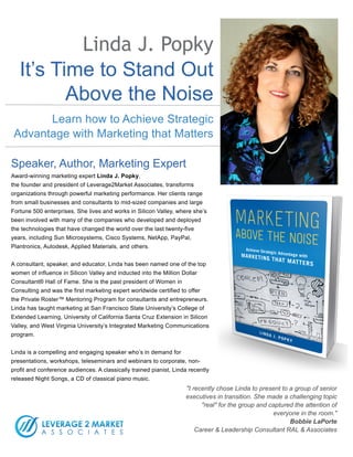 It’s Time to Stand Out
Above the Noise
Linda J. Popky
Learn how to Achieve Strategic
Advantage with Marketing that Matters
Speaker, Author, Marketing Expert
Award-winning marketing expert Linda J. Popky,
the founder and president of Leverage2Market Associates, transforms
organizations through powerful marketing performance. Her clients range
from small businesses and consultants to mid-sized companies and large
Fortune 500 enterprises. She lives and works in Silicon Valley, where she’s
been involved with many of the companies who developed and deployed
the technologies that have changed the world over the last twenty-five
years, including Sun Microsystems, Cisco Systems, NetApp, PayPal,
Plantronics, Autodesk, Applied Materials, and others.
A consultant, speaker, and educator, Linda has been named one of the top
women of influence in Silicon Valley and inducted into the Million Dollar
Consultant® Hall of Fame. She is the past president of Women in
Consulting and was the first marketing expert worldwide certified to offer
the Private Roster™ Mentoring Program for consultants and entrepreneurs.
Linda has taught marketing at San Francisco State University’s College of
Extended Learning, University of California Santa Cruz Extension in Silicon
Valley, and West Virginia University’s Integrated Marketing Communications
program.
Linda is a compelling and engaging speaker who’s in demand for
presentations, workshops, teleseminars and webinars to corporate, non-
profit and conference audiences. A classically trained pianist, Linda recently
released Night Songs, a CD of classical piano music.
"I recently chose Linda to present to a group of senior
executives in transition. She made a challenging topic
"real" for the group and captured the attention of
everyone in the room."
Bobbie LaPorte 
Career & Leadership Consultant RAL & Associates
 