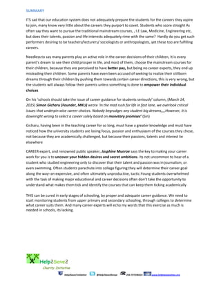 Help2Save2
Charity Initiative
Help2Save2 Initiative @Help2Save2kenya 254-727236614 www.helptwosavetwo.org
SUMMARY
ITS sad that our education system does not adequately prepare the students for the careers they aspire
to join, many know very little about the careers they purport to covet. Students who score straight As
often say they want to pursue the traditional mainstream courses, , I.E Law, Medicine, Engineering etc,
but does their talents, passion and life interests adequately rime with the same? Hardly do you get such
performers desiring to be teachers/lecturers/ sociologists or anthropologists, yet these too are fulfilling
careers.
Needless to say many parents play an active role in the career decisions of their children, It is every
parent’s dream to see their child prosper in life, and most of them, choose the mainstream courses for
their children, because they are perceived to have better pay, but being no career experts, they end up
misleading their children. Some parents have even been accused of seeking to realize their stillborn
dreams through their children by pushing them towards certain career directions, this is very wrong, but
the students will always follow their parents unless something is done to empower their individual
choices
On his ‘schools should take the issue of career guidance for students seriously’ column, (March 14,
2015) Simon Gicharu (Founder, MKU) wrote ‘In the mad rush for life in fast lane, we overlook critical
issues that underpin wise career choices. Nobody begrudges any student big dreams,,,,However, it is
downright wrong to select a career solely based on monetary promises’ (Sin)
Gicharu, having been in the teaching career for so long, must have a greater knowledge and must have
noticed how the university students are losing focus, passion and enthusiasm of the courses they chose,
not because they are academically challenged, but because their passions, talents and interest lie
elsewhere
CAREER expert, and renowned public speaker, Josphine Munroe says the key to making your career
work for you is to uncover your hidden desires and secret ambitions. Its not uncommon to hear of a
student who studied engineering only to discover that their talent and passion was in journalism, or
even swimming. Often students parachute into college figuring they will determine their career goal
along the way–an expensive, and often ultimately unproductive, tactic.Young students overwhelmed
with the task of making major educational and career decisions often don’t take the opportunity to
understand what makes them tick and identify the courses that can keep them ticking academically
THIS can be cured in early stages of schooling, by proper and adequate career guidance. We need to
start monitoring students from upper primary and secondary schooling, through colleges to determine
what career suits them. And many career experts will echo my words that this exercise as much is
needed in schools, its lacking.
 
