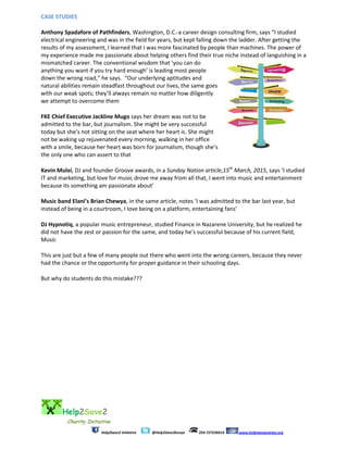 Help2Save2
Charity Initiative
Help2Save2 Initiative @Help2Save2kenya 254-727236614 www.helptwosavetwo.org
CASE STUDIES
Anthony Spadafore of Pathfinders, Washington, D.C.-a career design consulting firm, says “I studied
electrical engineering and was in the field for years, but kept falling down the ladder. After getting the
results of my assessment, I learned that I was more fascinated by people than machines. The power of
my experience made me passionate about helping others find their true niche instead of languishing in a
mismatched career. The conventional wisdom that ‘you can do
anything you want if you try hard enough’ is leading most people
down the wrong road,” he says. “Our underlying aptitudes and
natural abilities remain steadfast throughout our lives, the same goes
with our weak spots; they’ll always remain no matter how diligently
we attempt to overcome them
FKE Chief Executive Jackline Mugo says her dream was not to be
admitted to the bar, but journalism. She might be very successful
today but she’s not sitting on the seat where her heart is. She might
not be waking up rejuvenated every morning, walking in her office
with a smile, because her heart was born for journalism, though she’s
the only one who can assert to that
Kevin Mulei, DJ and founder Groove awards, in a Sunday Nation article,15th
March, 2015, says ‘I studied
IT and marketing, but love for music drove me away from all that, I went into music and entertainment
because its something am passionate about’
Music band Elani’s Brian Chewya, in the same article, notes ‘I was admitted to the bar last year, but
instead of being in a courtroom, I love being on a platform, entertaining fans’
DJ Hypnotiq, a popular music entrepreneur, studied Finance in Nazarene University, but he realized he
did not have the zest or passion for the same, and today he’s successful because of his current field,
Music
This are just but a few of many people out there who went into the wrong careers, because they never
had the chance or the opportunity for proper guidance in their schooling days.
But why do students do this mistake???
 