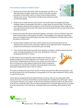 Help2Save2
Charity Initiative
Help2Save2 Initiative @Help2Save2kenya 254-727236614 www.helptwosavetwo.org
WHY STUDENTS CHOOSE THE WRONG CAREER
1. Students do not know themselves. Many young people have little or no
ideas about their strengths, weaknesses, values, personality and other
parameters of themselves, which are factors to be considered before
making career choices. They therefore blindly choose professions based
on financial prospects.
2. Students do not understand the world of work. The world of work has changed and always
changing, however young people have little or no ideas about the world of work. The world of
work comprises industries and occupations as well as trends to be observed. When students do
not understand the world of work, they choose any know professional with the hope of becoming
financially successful.
3. Students have little ideas about educational programs and options. There are different types and
levels of the education, with programs of studies. The knowledge of the respective educational
options and programs by students determines their choices of programs of studies either and the
secondary or tertiary level.
4. Students follow traditions and friends. When students do not know themselves; do not
understand the world of work, they follow traditional career path and friends. The follow the
societal norms and choose to do what their peers are doing.
5. There are few professionals to provide career guidance to students. Students need professional
career coaching and guidance for their career development in the ever-
changing world of the 21st
century.
To help students and young people make the right career decisions, career
guidance programmes must be organized in the schools as well as in the
communities. Establishing Career Centers in the schools and communities as
well as training many career guidance professionals will go a long way to
career guidance for the benefit of students and young people as they grow
and prepare adequately for work in the 21st
century.
The youth are fundamental asset of any country, In Kenya, the youth form 40% of the population, and
we need to protect this asset by guiding our young people to fit in the right employment sectors, which
is a plus for the country.
I personally was disappointed by the Cabinet Minister, Kaimenyi, when he was releasing the KCSE
results, there was no mention of the Ministry’s plans towards the candidates who will not get a chance
in joining the University, in his speech, he did not point anything on what we ought to do with revision
of our 8:4:4 to include life skills, ethics and talent empowerment, meaning the government has no plans
to do this vital exercise in the near future, somebody needs to do something, and it should be done
now.
 