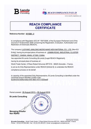 www.reach-compliance.eu
________________
Serving the Industry
B-Lands Consulting – World Trade Center, 5 Place Robert Schuman BP1516 - 38025 Grenoble - France
Phone : +33 (0) 476 295 869 - Fax: +33 (0) 476 295 870 - Email: europa@reach-compliance.eu
B-LANDS CONSULTING
REACH COMPLIANCE
ONLY
REPRESENTATIVE
REACH COMPLIANCE
CERTIFICATE
Reference Number : 811520 - 3
In compliance with Regulation (EC) N° 1907/2006, of the European Parliament and of the
Council of 18 December 2006 concerning the Registration, Evaluation, Authorisation and
Restriction of Chemicals (REACH),
The company LUOYANG JIANLONG MICRO-NANO NEW MATERIAL CO., LTD. [Non-EU
Entity], having its principal place of business at : JUNMIN ROAD, INDUSTRIAL CLUSTER
DISTRICT, YANSHI, HNAN, 471900, CHINA,
has appointed B-Lands Consulting (B-Lands) [Legal REACH Registrant],
having its principal place of business at :
World Trade Center, 5 Place Robert Schuman BP1516 - 38025 Grenoble – France,
to act as its Only Representative under REACH [Article 8], to undertake the REACH
compliance process on its behalf.
In capacity of the appointed Only Representative, B-Lands Consulting is identified under the
Universal Unique Identifier (UUID) code :
ECHA-9151504e-4c62-4787-8831-47711025aadf
Period covered : 26 August 2013 – 26 August 2016
B-Lands Consulting
Managing Director
Nan WANG
 