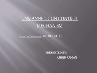 UNMANNED GUN CONTROL
MECHANISM
Under the Guidence of Mr. ROHITH.S
PRESENTED BY:-
ASHISH RANJAN
 