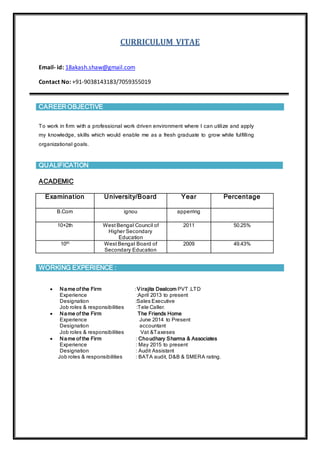 CURRICULUM VITAE
Email- id: 18akash.shaw@gmail.com
Contact No: +91-9038143183/7059355019
CAREER OBJECTIVE
To work in firm with a professional work driven environment where I can utilize and apply
my knowledge, skills which would enable me as a fresh graduate to grow while fulfilling
organizational goals.
QUALIFICATION
ACADEMIC
Examination University/Board Year Percentage
B.Com ignou apperring
10+2th West Bengal Council of
Higher Secondary
Education
2011 50.25%
10th West Bengal Board of
Secondary Education
2009 49.43%
WORKING EXPERIENCE :
 Name of the Firm :Virajita Dealcom PVT .LTD
Experience :April 2013 to present
Designation :Sales Executive
Job roles & responsibilities :Tele Caller.
 Name of the Firm The Friends Home
Experience June 2014 to Present
Designation accountant
Job roles & responsibilities Vat &Taxeses
 Name of the Firm : Choudhary Sharma & Associates
Experience : May 2015 to present
Designation : Audit Assistant
Job roles & responsibilities : BATA audit, D&B & SMERA rating.
 