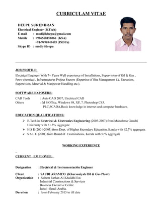 CURRICULAM VITAE
JOB PROFILE:
Electrical Engineer With 7+ Years Well experience of Installations, Supervision of Oil & Gas ,
Petro-chemical , Infrastructures Project Sectors (Expertise of Site Management i.e. Execution,
Supervision, Material & Manpower Handling etc.).
SOFTWARE EXPOSURE:
CAD Tools : Auto CAD 2007, Electrical CAD
Others : M S Office, Windows 98, XP, 7. Photoshop CS3.
PLC,SCADA,Basic knowledge in internet and computer hardware.
EDUCATION QUALIFICATIONS:
 B.Tech in Electrical & Electronics Engineering (2003-2007) from Mahathma Gandhi
University with 61.3% aggregate
 H S E (2001-2003) from Dept. of Higher Secondary Education, Kerala with 62.7% aggregate.
 S S L C (2001) from Board of Examinations, Kerala with 57% aggregate
WORKING EXPERIENCE
CURRENT EMPLOYEE:
Designation : Electrical & Instrumentación Engineer
Client : SAUDI ARAMCO (Khursaniyah Oil & Gas Plant)
Organization : Saleem Farhan Al-Khalidhi Est.
Industrial Constructions & Services
Business Executive Centre
Jubail -Saudi Arabia.
Duration : From February 2015 to till date
DEEPU SURENDRAN
Electrical Engineer (B.Tech)
E-mail : modiyildeepu@gmail.com
Mobile : +966568156066 (KSA)
+91-9496949495 (INDIA)
Skype ID : modiyildeepu
 