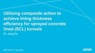 Utilising composite action to
achieve lining thickness
efficiency for sprayed concrete
lined (SCL) tunnels
Dr. Jiang Su
BTS 2016 11th Oct 2016
 
