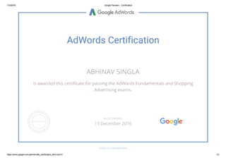 1/15/2016 Google Partners ­ Certification
https://www.google.com/partners/#p_certification_html;cert=5 1/2
AdWords Certification
ABHINAV SINGLA
is awarded this certificate for passing the AdWords Fundamentals and Shopping
Advertising exams.
GOOGLE.COM/PARTNERS
VALID THROUGH
13 December 2016
 