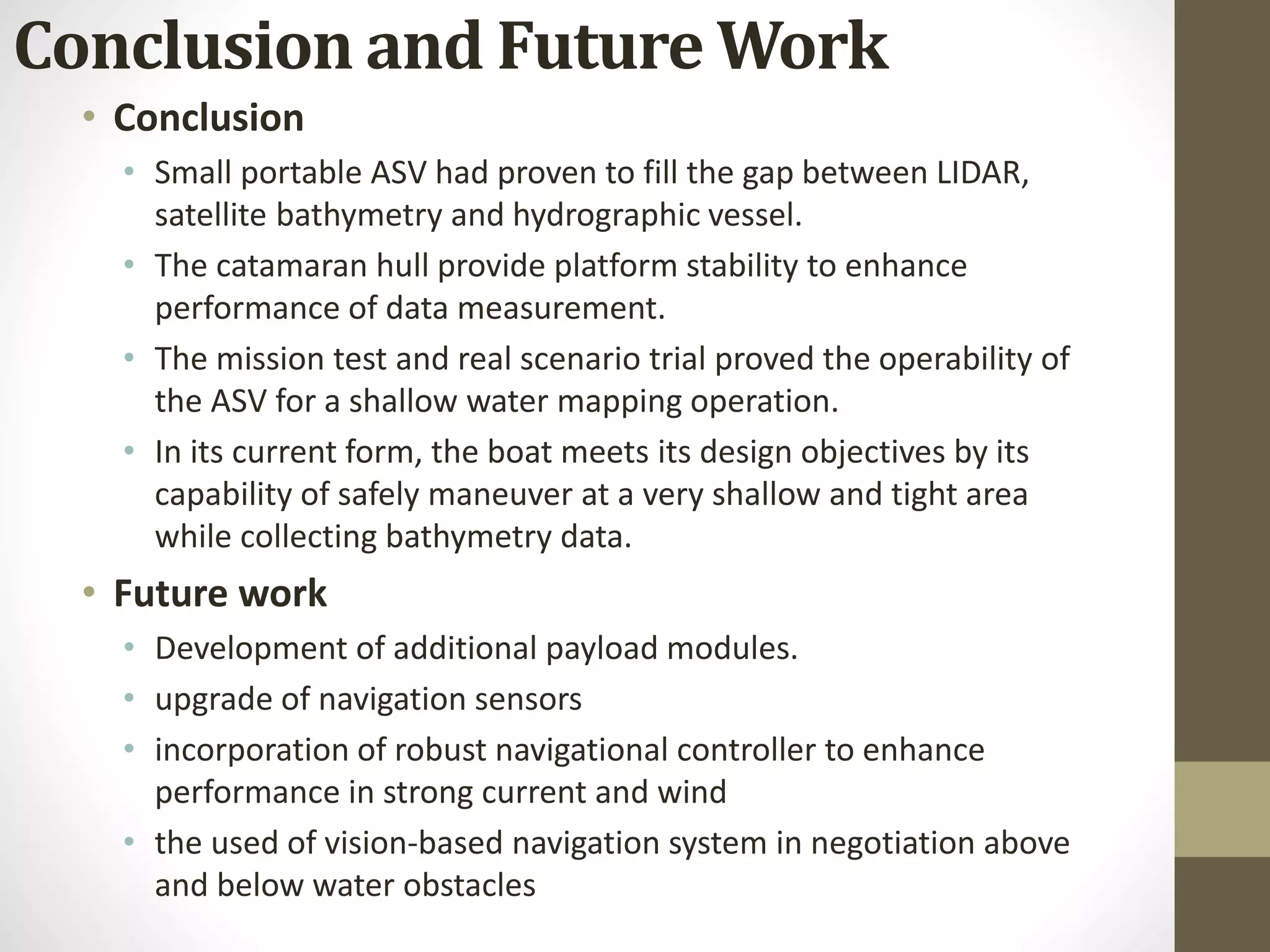 • Conclusion
• Small portable ASV had proven to fill the gap between LIDAR,
satellite bathymetry and hydrographic vessel.
• The catamaran hull provide platform stability to enhance
performance of data measurement.
• The mission test and real scenario trial proved the operability of
the ASV for a shallow water mapping operation.
• In its current form, the boat meets its design objectives by its
capability of safely maneuver at a very shallow and tight area
while collecting bathymetry data.
• Future work
• Development of additional payload modules.
• upgrade of navigation sensors
• incorporation of robust navigational controller to enhance
performance in strong current and wind
• the used of vision-based navigation system in negotiation above
and below water obstacles
Conclusion and Future Work
 