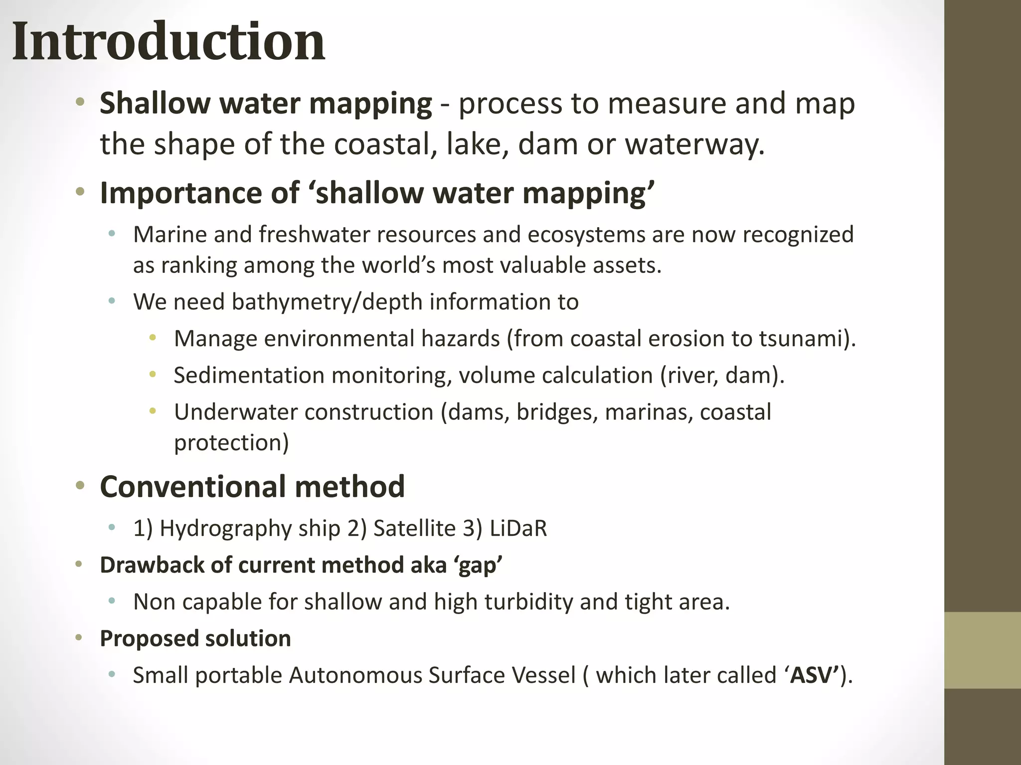Introduction
• Shallow water mapping - process to measure and map
the shape of the coastal, lake, dam or waterway.
• Importance of ‘shallow water mapping’
• Marine and freshwater resources and ecosystems are now recognized
as ranking among the world’s most valuable assets.
• We need bathymetry/depth information to
• Manage environmental hazards (from coastal erosion to tsunami).
• Sedimentation monitoring, volume calculation (river, dam).
• Underwater construction (dams, bridges, marinas, coastal
protection)
• Conventional method
• 1) Hydrography ship 2) Satellite 3) LiDaR
• Drawback of current method aka ‘gap’
• Non capable for shallow and high turbidity and tight area.
• Proposed solution
• Small portable Autonomous Surface Vessel ( which later called ‘ASV’).
 