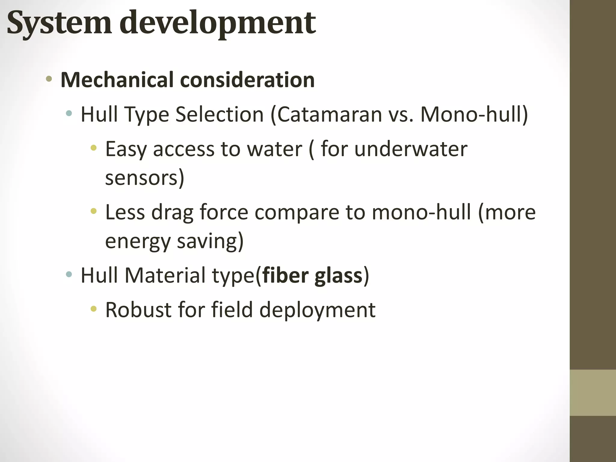 • Mechanical consideration
• Hull Type Selection (Catamaran vs. Mono-hull)
• Easy access to water ( for underwater
sensors)
• Less drag force compare to mono-hull (more
energy saving)
• Hull Material type(fiber glass)
• Robust for field deployment
System development
 