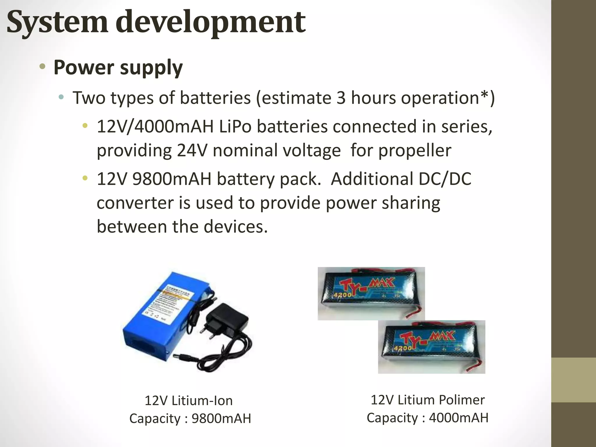 • Power supply
• Two types of batteries (estimate 3 hours operation*)
• 12V/4000mAH LiPo batteries connected in series,
providing 24V nominal voltage for propeller
• 12V 9800mAH battery pack. Additional DC/DC
converter is used to provide power sharing
between the devices.
12V Litium-Ion
Capacity : 9800mAH
12V Litium Polimer
Capacity : 4000mAH
System development
 