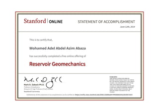 Professor of Geophysics,
Benjamin M. Page Professor of Earth Science
Mark D. Zoback Ph.D.
Stanford ONLINE STATEMENT OF ACCOMPLISHMENT
Reservoir Geomechanics
PLEASE NOTE:
SOME ONLINE COURSES MAY DRAW ON
MATERIAL FROM COURSES TAUGHT ON-CAMPUS
BUT THEY ARE NOT EQUIVALENT TO ON-CAMPUS
COURSES. THIS STATEMENT DOES NOT AFFIRM
THAT THIS STUDENT WAS ENROLLED AS A
STUDENT AT STANFORD UNIVERSITY IN ANY WAY.
IT DOES NOT CONFER A STANFORD UNIVERSITY
GRADE, COURSE CREDIT OR DEGREE, AND IT
DOES NOT VERIFY THE IDENTITY OF THE
STUDENT.Stanford University
June 12th, 2014
This is to certify that,
Mohamed Adel Abdel Azim Abaza
has successfully completed a free online offering of
Authenticity of this statement of accomplishment can be verified at: https://verify.class.stanford.edu/SOA/c20d08a0075f45db86343a3920871819
 