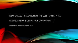 NEW DIALECT RESEARCH IN THE WESTERN STATES:
LEE PEDERSON’S LEGACY OF OPPORTUNITY
Anne Marie Hamilton-Brehm, Ph.D
 