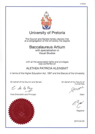 2735663
University of Pretoria
The Council and Senate herebv declare that
at a congregation of the Univer5ity the degree
Baccalaureus Artium
with specialization in
Visual Studies
with all the associateQ rights and privileges
was conterred on
ALETH EA PATRICIA KLEI NSI4 IT
in terms of the Higher Education Act, 1997 and the Statute of the University
On behalf of the Council and Senate On behalf of the Faculty of
Humanities
O )" a9:
,W(tVice-Chancellor and Principal
/l 9*'//
Registrar
2010-04-20
 