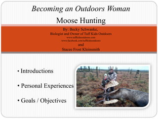 Becoming an Outdoors Woman
Moose Hunting
By: Becky Schwanke,
Biologist and Owner of Tuff Kids Outdoors
www.tuffkidsoutdoors.com
www.facebook.com/tuffkidsoutdoors
and
Stacee Frost Kleinsmith
• Introductions
• Personal Experiences
• Goals / Objectives
 