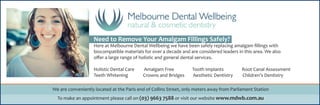 Need to Remove Your Amalgam Fillings Safely?
Here at Melbourne Dental Wellbeing we have been safely replacing amalgam fillings with
biocompatible materials for over a decade and are considered leaders in this area. We also
offer a large range of holistic and general dental services.
Holistic Dental Care Amalgam Free Tooth Implants Root Canal Assessment
Teeth Whitening Crowns and Bridges Aesthetic Dentistry Children’s Dentistry
We are conveniently located at the Paris end of Collins Street, only meters away from Parliament Station
To make an appointment please call on (03) 9663 7588 or visit our website www.mdwb.com.au
 