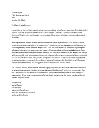 Mariah Taylor
7501 GreenwoodAve N
#403
Seattle,WA 98103
To Whom It May Concern:
I am writingtogive myhighestprofessional recommendationtomyformersupervisor,RhondaKopelli. I
workedunderMs. Kopelliatthe MillionairClubCharityforatotal of 1.5 years where she wasthe
Directorof EmploymentandStrategicPartnerships andIcan attestto herexceptional workethicand
character.
WorkingunderMs. Kopelli inspiredme toachieve more within my role because she ledbyexample,
helda commandingknowledgeof herdepartment’sfunctions, andwasalways generousinsharingher
knowledge tohelpothersexcel.Ms.Kopellihasa keenandunique sense of awarenessregardingher
colleague’sstrengthsandweaknessesandcreates effective workingrelationshipsbybalancingthose
strengthsandweaknessestoensure teamcohesionandefficiency.Whenasked,Ms.Kopelliwasalways
willingtoprovide kind,constructive criticismandvolunteeredtohelpme implementchangesasneeded.
She had an unmatchedworkethic,alwaysgoingabove andbeyondtomake sure necessarytasksand
newdirectiveswereimplementedregardlessof resource limitations.Ms.Kopelli bringswithherarare
combinationof knowledge andenergythatinspiresthose aroundherintoaction.
Ms. Kopelli isreliable,approachable,efficient,highlyadaptable,andthinksoutside the box.She would
be an assetto any environmentshe entersandyouwouldbe betteroff havingheronyourteamthan
not.I was sad to see herleave the MillionairClubCharitybutIknow she will be anassetwithyour
organization.If Ican answerany questionsforyouplease contactme atthe phone numberandemail
addressprovidedbelow.
Respectfully,
Mariah Taylor
810-869-7275
taylormn7@gmail.com
Data and InformationSpecialist
MillionairClubCharity
 