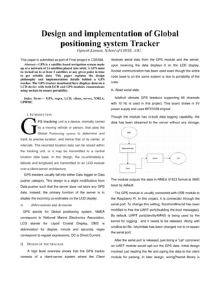This paper is submitted as part of Final project in CSE598.
Abstract—GPS is a satellite based navigation system made
up of a network of 24 satellites placed into orbit. A GPS must
be locked on to at least 3 satellites at any given point in time
to get reliable data. This paper explains the design
philosophy and implementation details behind a GPS
tracker. The GPS tracker mentioned here displays data on a
LCD device with both LCD and GPS modules communicate
using sockets to ensure portability.
Index Terms— GPS, regex, LCD, client, server, NMEA,
GPRMC.
I. INTRODUCTION
PS tracking unit is a device, normally carried
by a moving vehicle or person, that uses the
Global Positioning system to determine and
track its precise location, and hence that of its carrier, at
intervals. The recorded location data can be stored within
the tracking unit, or it may be transmitted to a central
location data base. In this design, the co-ordinates(i.e.
latitude and longitude) are transmitted to an LCD module
over a client-server architecture.
G
GPS trackers usually fall into either Data logger or Data
pusher category. This design is a slight modification from
Data pusher such that the server does not store any GPS
data. Instead, the primary function of the server is to
display the incoming co-ordinates on the LCD display.
A. Abbreviations and Acronyms
GPS stands for Global positioning system. NMEA
correspond to National Marine Electronics Association,
LCD stands for Liquid Crystal Display, DMS is
abbreviation for degree, minute and seconds, regex
correspond to regular expressions. DC is Direct Current.
II. DESIGN OF THE TRACKER
A high level overview shows that the GPS tracker
consists of a client-server system where the Client
receives serial data from the GPS module and the server,
upon receiving the data displays it on the LCD display.
Socket communication has been used even though the entire
code base is on the same system is due to portability of the
code.
A. Read serial data
Adafruit ultimate GPS breakout supporting 66 channels
with 10 Hz is used in this project. This board draws in 5V
power supply and uses MTK3339 chipset.
Though the module has in-built data logging capability, the
data has been streamed to the server without any storage.
The module outputs the data in NMEA 01823 format at 9600
baud by default.
The GPS module is usually connected with USB module to
the Raspberry Pi. In this project, it is connected through the
serial port. To change this setting, /boot/cmdline.txt has been
modified to free the UART port(disabling the boot messages).
By default, UART port(/dev/ttyAMA0) is being used by the
kernel for logging, and it needs to be released. Along with
cmdline.txt file, /etc/inittab has been changed not to re-spawn
the serial port.
After the serial port is released, just doing a “cat” command
on UART module would spit out the GPS data. Initial design
involved just reading the file and piping the data to the client
module for parsing. In later design, wiringPiserial library is
Design and implementation of Global
positioning system Tracker
Vignesh Kannan, School of CIDSE, ASU.
 