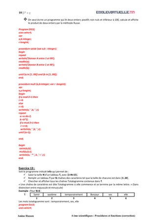 10 | P a g
e
Amine Hassen 4 ème scientifiques : Procédures et fonctions (correction)
 On veut écrire un programme qui lit deux entiers positifs non nuls et inférieur à 100, calcule et affiche
le produit de deux entiers par la méthode Russe.
Program EX12;
uses wincrt;
var
a,b:integer;
r:longint;
procedure saisie (var a,b : integer);
begin
repeat
writeln('Donner A entre 1 et 99');
readln(a);
writeln('Donner B entre 1 et 99');
readln(b);
until (a in [1..99]) and (b in [1..99]);
end;
procedure mult (a,b:integer; var r :longint);
var
x,y:longint;
begin
if a mod 2=1 then
r:=b
else
r:=0;
writeln(a,' ',b,' ',r);
repeat
a:=a div 2;
b:=b*2;
if a mod 2=1 then
r:=r+b;
writeln(a,' ',b,' ',r);
until (a=1);
end;
begin
saisie(a,b);
mult(a,b,r);
writeln(a, ' * ', b ,' = ',r);
end.
Exercice 13 :
Soit le programme intitulé info qui permet de :
 Saisir la taille N d’un tableau T, avec (1<N<15).
 Remplir un tableau T par N chaînes des caractères tel que la taille de chacune est dans [3..20].
 Chercher et afficher tous les chaînes Totalogramme contenue dans T.
« Une chaîne de caractères est dite Totalogramme si elle commence et se termine par la même lettre. » (Sans
distinction entre majuscule et minuscule)
Exemple : Pour N=6 :
T Samir système temporairement Bonjour ses elle
1 2 3 4 5 6
Les mots totalogramme sont : temporairement, ses, elle
program Ex13;
uses wincrt;
 