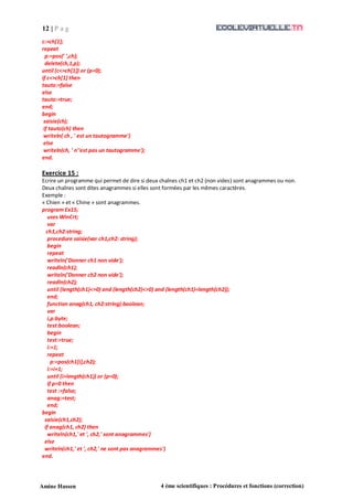 12 | P a g
e
Amine Hassen 4 ème scientifiques : Procédures et fonctions (correction)
c:=ch[1];
repeat
p:=pos(' ',ch);
delete(ch,1,p);
until (c<>ch[1]) or (p=0);
if c<>ch[1] then
tauto:=false
else
tauto:=true;
end;
begin
saisie(ch);
if tauto(ch) then
writeln( ch , ' est un tautogramme')
else
writeln(ch, ' n''est pas un tautogramme');
end.
Exercice 15 :
Ecrire un programme qui permet de dire si deux chaînes ch1 et ch2 (non vides) sont anagrammes ou non.
Deux chaînes sont dites anagrammes si elles sont formées par les mêmes caractères.
Exemple :
« Chien » et « Chine » sont anagrammes.
program Ex15;
uses WinCrt;
var
ch1,ch2:string;
procedure saisie(var ch1,ch2: string);
begin
repeat
writeln('Donner ch1 non vide');
readln(ch1);
writeln('Donner ch2 non vide');
readln(ch2);
until (length(ch1)<>0) and (length(ch2)<>0) and (length(ch1)=length(ch2));
end;
function anag(ch1, ch2:string):boolean;
var
i,p:byte;
test:boolean;
begin
test:=true;
i:=1;
repeat
p:=pos(ch1[i],ch2);
i:=i+1;
until (i>length(ch1)) or (p=0);
if p=0 then
test :=false;
anag:=test;
end;
begin
saisie(ch1,ch2);
if anag(ch1, ch2) then
writeln(ch1,' et ', ch2,' sont anagrammes')
else
writeln(ch1,' et ', ch2,' ne sont pas anagrammes')
end.
 