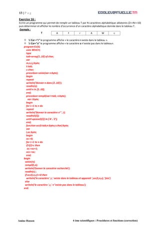 13 | P a g
e
Amine Hassen 4 ème scientifiques : Procédures et fonctions (correction)
Exercice 16 :
Ecrire un programme qui permet de remplir un tableau T par N caractères alphabétique aléatoires (2<=N<=10)
puis déterminer et afficher le nombre d’occurrence d’un caractère alphabétique donnée dans le tableau T.
Exemple :
T A f r A W c
 Si Car ="r" le programme affiche « le caractère r existe dans le tableau ».
 Si Car="a" le programme affiche « le caractère a n’existe pas dans le tableau».
program Ex16;
uses WinCrt;
type
tab=array[1..10] of char;
var
m,n,i,j:byte;
t:tab;
c:char;
procedure saisie(var n:byte);
begin
repeat
writeln('Donner n dans [2..10]');
readln(n);
until n in [2..10];
end;
procedure rempli(var t:tab; n:byte);
var i:byte;
begin
for i:=1 to n do
repeat
writeln('Donner le caracètre n° ', i);
readln(t[i]);
until upcase(t[i]) in ['A'..'Z'];
end;
function occ(t:tab;n:byte;c:char):byte;
var
i,oc:byte;
begin
oc:=0;
for i:=1 to n do
if t[i]=c then
oc:=oc+1;
occ:=oc;
end;
begin
saisie(n);
rempli(t,n);
writeln('Donner le caracètre recherché');
readln(c) ;
if occ(t,n,c)<>0 then
writeln('le caractère ',c,' existe dans le tableau et apparait ',occ(t,n,c),' fois')
else
writeln('le caractère ',c,' n''existe pas dans le tableau');
end.
 