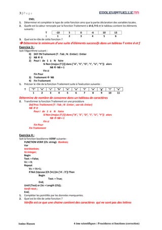 3 | P a g e
Amine Hassen 4 ème scientifiques : Procédures et fonctions (correction)
END;
1. Déterminer et compléter le type de cette fonction ainsi que la partie déclaration des variables locales.
2. Quelle est la valeur renvoyée par la fonction Traitement si d=2, f=5 et le tableau contient les éléments
suivants :
T -10 5 0 -6 10 13
i 1 2 3 4 5 6
3. Quel est le rôle de cette fonction ?
 Détermine le minimum d’une suite d’éléments successifs dans un tableau T entre d et f
Exercice 3 :
Soit l'Algorithme suivant :
0) DEF FN Traitement (T : Tab ; N : Entier) : Entier
1) NB  0
2) Pour i de 1 à N faire
Si Non (majus (T [i]) dans ["A", "E", "O", "I", "U", "Y"]) alors
NB  NB + 1
Fin si
Fin Pour
3) Traitement  NB
4) Fin Traitement
1. Préciser le rôle de la fonction Traitement suite à l'exécution suivante :
Détermine de nombre de consonne dans un tableau de caractères
2. Transformer la fonction Traitement en une procédure
Def Proc Traitement (T : Tab ; N : Entier ; var nb: Entier)
NB  0
Pour i de 1 à N Faire
Si Non (majus (T [i]) dans ["A", "E", "O", "I", "U", "Y"]) alors
NB  NB + 1
Fin si
Fin Pour
Fin Traitement
Exercice 4 :
Soit la fonction booléenne VERIF suivante :
FUNCTION VERIF (Ch: string): Boolean;
Var
test:boolean;
Vc:integer;
Begin
Test: = False;
Vc: = 0;
Repeat
Vc: = Vc+1;
If Not (Upcase (Ch [Vc] )in ['A'..'Z']) Then
Begin
Test: = True;
End;
Until (Test) or (Vc = Length (Ch));
Verif:=test ;
End;
1. Compléter les pointillés par les données manquantes.
2. Quel est le rôle de cette fonction ?
Vérifie est ce que une chaine contient des caractères qui ne sont pas des lettres
T "T" "e" "c" "h" "n" "o" "l" "o" "g" "i" "e"
1 2 3 4 5 6 7 8 9 10 11
 