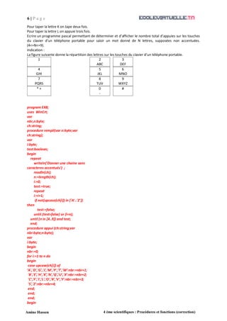 6 | P a g e
Amine Hassen 4 ème scientifiques : Procédures et fonctions (correction)
Pour taper la lettre K on tape deux fois.
Pour taper la lettre L on appuie trois fois.
Ecrire un programme pascal permettant de déterminer et d’afficher le nombre total d’appuies sur les touches
du clavier d’un téléphone portable pour saisir un mot donné de N lettres, supposées non accentuées.
(4<=N<=9).
Indication :
La figure suivante donne la répartition des lettres sur les touches du clavier d’un téléphone portable.
1 2
ABC
3
DEF
4
GHI
5
JKL
6
MNO
7
PQRS
8
TUV
9
WXYZ
* +
program EX8;
uses WinCrt;
var
nbr,n:byte;
ch:string;
procedure rempli(var n:byte;var
ch:string);
var
i:byte;
test:boolean;
begin
repeat
writeln('Donner une chaine sans
caracteres accentués') ;
readln(ch);
n:=length(ch);
i:=0;
test:=true;
repeat
i:=i+1;
if not(upcase(ch[i]) in ['A'..'Z'])
then
test:=false;
until (test=false) or (i=n);
until (n in [4..9]) and test;
end;
procedure appui (ch:string;var
nbr:byte;n:byte);
var
i:byte;
begin
nbr:=0;
for i:=1 to n do
begin
case upcase(ch[i]) of
‘A','D','G','J','M','P','T','W':nbr:=nbr+1;
'B','E','H','K','N','Q','U','X':nbr:=nbr+2;
'C','F','I','L','O','R','V','Y':nbr:=nbr+3;
'S','Z':nbr:=nbr+4;
end;
end;
end;
begin
0
-
#
 