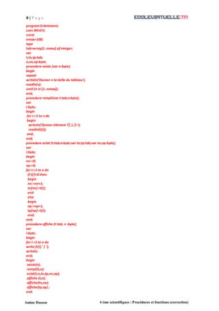 8 | P a g e
Amine Hassen 4 ème scientifiques : Procédures et fonctions (correction)
program Eclatement;
uses WinCrt;
const
nmax=100;
type
tab=array[1..nmax] of integer;
var
t,tn,tp:tab;
n,nn,np:byte;
procedure saisie (var n:byte);
begin
repeat
writeln('Donner n la taille du tableau');
readln(n);
until (n in [1..nmax]);
end;
procedure rempli(var t:tab;n:byte);
var
i:byte;
begin
for i:=1 to n do
begin
writeln('Donner élément T[',i,']=');
readln(t[i]);
end;
end;
procedure eclat (t:tab;n:byte;var tn,tp:tab;var nn,np:byte);
var
i:byte;
begin
nn:=0;
np:=0;
for i:=1 to n do
if t[i]<0 then
begin
nn:=nn+1;
tn[nn]:=t[i];
end
else
begin
np:=np+1;
tp[np]:=t[i];
end;
end;
procedure affiche (t:tab; n :byte);
var
i:byte;
begin
for i:=1 to n do
write (t[i],' | ');
writeln;
end;
begin
saisie(n);
rempli(t,n);
eclat(t,n,tn,tp,nn,np);
affiche (t,n);
affiche(tn,nn);
affiche(tp,np) ;
end.
 