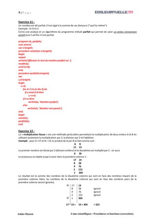 9 | P a g e
Amine Hassen 4 ème scientifiques : Procédures et fonctions (correction)
Exercice 11 :
Un nombre est dit parfait s’il est égal à la somme de ces diviseurs (sauf lui même).
Exemple : 6=3+2+1.
Ecrire une analyse et un algorithme du programme intitulé parfait qui permet de saisir un entier strictement
positif puis il vérifie s’il est parfait.
program nb_parfaits;
uses wincrt;
var x:longint;
procedure saisie(var x:longint);
begin
repeat
writeln('Effectuer le test du nombre parfait sur ');
readln(x);
until (x>0);
end;
procedure parfait(x:longint);
var
s,d:longint;
begin
s:=0;
for d:=1 to (x div 2) do
if x mod d=0 then
s:=s+d;
if s=x then
writeln(x,' Nombre parfait')
else
writeln(x,' Nombre non parait');
end;
begin
saisie(x);
parfait(x);
end.
Exercice 12 :
La « multiplication Russe » est une méthode particulière permettant la multiplication de deux entiers A et B en
utilisant seulement la multiplication par 2, la division par 2 et l’addition.
Exemple : pour A =17 et B = 19, le produit de A par B se fait comme suit :
A B
17 19
Le premier nombre est divisé par 2 (division entière) et le deuxième est multiplié par 2 : on aura
8 38
Le processus se répète jusqu’à avoir dans la première colonne 1 :
17 19
8 38
4 76
2 152
1 304
Le résultat est la somme des nombres de la deuxième colonne qui sont en face des nombres impairs de la
première colonne (donc les nombres de la deuxième colonne qui sont en face des nombres pairs de la
première colonne seront ignorés).
 17 19
8 38 Ignoré
4 76 Ignoré
2 152 Ignoré
 1 304
17 * 19 = 19 + 304 = 323
 