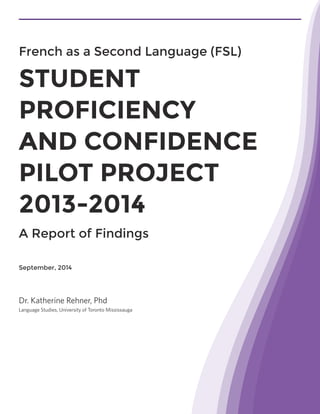 September, 2014
Dr. Katherine Rehner, Phd
Language Studies, University of Toronto Mississauga
French as a Second Language (FSL)
STUDENT
PROFICIENCY
AND CONFIDENCE
PILOT PROJECT
2013-2014
A Report of Findings
 
