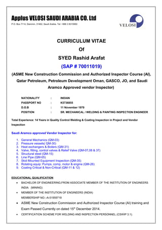 Applus VELOSI SAUDI ARABIA CO. Ltd
P.O. Box 7114, Dammm, 31462, Saudi Arabia. Tel: +966 3 8315950
CURRICULUM VITAE
Of
SYED Rashid Arafat
(SAP # 70011019)
(ASME New Construction Commission and Authorized Inspector Course (AI),
Qatar Petroleum, Petroleum Development Oman, GASCO, JO, and Saudi
Aramco Approved vendor Inspector)
NATIONALITY : INDIAN
PASSPORT NO : K5736855
D.O.B : 11 November 1970
POSITION : SR. MECHANICAL / WELDING & PAINTING INSPECTION ENGINEER
Total Experience: 14 Years in Quality Control Welding & Coating Inspection in Project and Vendor
Inspection
Saudi Aramco approved Vendor Inspector for:
1. General Mechanics (QM-03)
2. Pressure vessels( QM-30)
3. Heat exchangers & Boilers (QM-31)
4. Valve, fitting, control valves & Relief Valve (QM-07,08 & 37)
5. Structural steel (QM-15)
6. Line Pipe (QM-05)
7. Skid Mounted Equipment Inspection (QM-35)
8. Rotating equip: Pumps, comp, motor & engine (QM-26)
9. Coating Critical & Non-Critical (QM-11 & 12)
EDUCATIONAL QUALIFICATION
• BACHELOR OF ENGINEERING,FROM ASSOCIATE MEMBER OF THE INSTITUTION OF ENGINEERS
INDIA (MINING)
• MEMBER OF THE INSTITUTION OF ENGINEERS (INDIA)
MEMBERSHIP NO.:-A-51959718
• ASME New Construction Commission and Authorized Inspector Course (AI) training and
Exam Passed Currently on dated 15th
December 2014.
• CERTIFICATION SCHEME FOR WELDING AND INSPECTION PERSONNEL (CSWIP 3.1).
 