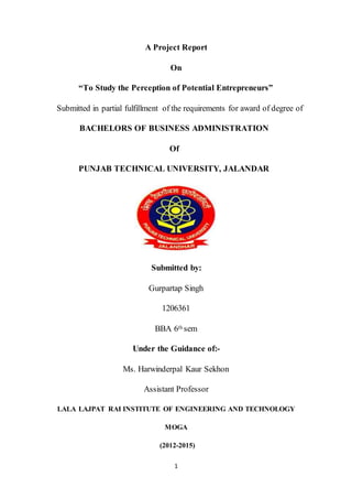 1
A Project Report
On
“To Study the Perception of Potential Entrepreneurs”
Submitted in partial fulfillment of the requirements for award of degree of
BACHELORS OF BUSINESS ADMINISTRATION
Of
PUNJAB TECHNICAL UNIVERSITY, JALANDAR
Submitted by:
Gurpartap Singh
1206361
BBA 6th sem
Under the Guidance of:-
Ms. Harwinderpal Kaur Sekhon
Assistant Professor
LALA LAJPAT RAI INSTITUTE OF ENGINEERING AND TECHNOLOGY
MOGA
(2012-2015)
 