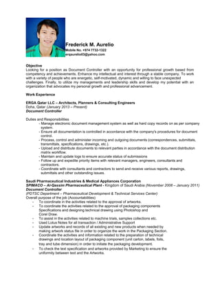 Frederick M. Aurelio
Mobile No. +974 7732-1322
erqaurelio03@yahoo.com
Objective
Looking for a position as Document Controller with an opportunity for professional growth based from
competency and achievements. Enhance my intellectual and interest through a stable company. To work
with a variety of people who are energetic, self-motivated, dynamic and willing to face unexpected
challenges. Finally, to utilize my managements and leadership skills and develop my potential with an
organization that advocates my personal growth and professional advancement.
Work Experience
ERGA Qatar LLC – Architects, Planners & Consulting Engineers
Doha, Qatar (January 2013 – Present)
Document Controller
Duties and Responsibilities
- Manage electronic document management system as well as hard copy records on as per company
system.
- Ensure all documentation is controlled in accordance with the company's procedures for document
control.
- Process, control and administer incoming and outgoing documents (correspondences, submittals,
transmittals, specifications, drawings, etc.).
- Upload and distribute documents to relevant parties in accordance with the document distribution
matrix workflow.
- Maintain and update logs to ensure accurate status of submissions
- Follow up and expedite priority items with relevant managers, engineers, consultants and
contractors.
- Coordinate with consultants and contractors to send and receive various reports, drawings,
submittals and other outstanding issues.
Saudi Pharmaceutical Industries & Medical Appliances Corporation
SPIMACO – Al-Qassim Pharmaceutical Plant - Kingdom of Saudi Arabia (November 2008 – January 2011)
Document Controller
(PDTSC Department – Pharmaceutical Development & Technical Services Center)
Overall purpose of the job (Accountabilities)
- To coordinate in the activities related to the approval of artworks.
- To coordinate the activities related to the approval of packaging components
Specifications and designing technical drawing using Photoshop and
Corel Draw.
- To assist in the activities related to machine trials, samples collections etc.
- Used Lotus Notes for all transaction / Administrative Support
- Update artworks and records of all existing and new products when needed by
making artwork status file in order to organize the work in the Packaging Section.
- Coordinate the activities and information related to the preparation of technical
drawings and location layout of packaging component (unit carton, labels, foils,
tray and tube dimension) in order to initiate the packaging development.
- To check the text specification and artworks provided by Marketing to ensure the
uniformity between text and the Artworks.
 