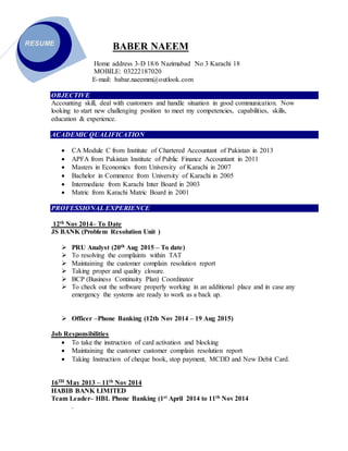 BABER NAEEM
Home address 3-D 18/6 Nazimabad No 3 Karachi 18
MOBILE: 03222187020
E-mail: babar.naeemm@outlook.com
OBJECTIVE
Accounting skill, deal with customers and handle situation in good communication. Now
looking to start new challenging position to meet my competencies, capabilities, skills,
education & experience.
ACADEMIC QUALIFICATION
 CA Module C from Institute of Chartered Accountant of Pakistan in 2013
 APFA from Pakistan Institute of Public Finance Accountant in 2011
 Masters in Economics from University of Karachi in 2007
 Bachelor in Commerce from University of Karachi in 2005
 Intermediate from Karachi Inter Board in 2003
 Matric from Karachi Matric Board in 2001
PROFESSIONAL EXPERIENCE
12th Nov 2014– To Date
JS BANK (Problem Resolution Unit )
 PRU Analyst (20th Aug 2015 – To date)
 To resolving the complaints within TAT
 Maintaining the customer complain resolution report
 Taking proper and quality closure.
 BCP (Business Continuity Plan) Coordinator
 To check out the software properly working in an additional place and in case any
emergency the systems are ready to work as a back up.
 Officer –Phone Banking (12th Nov 2014 – 19 Aug 2015)
Job Responsibilities
 To take the instruction of card activation and blocking
 Maintaining the customer customer complain resolution report
 Taking Instruction of cheque book, stop payment, MCDD and New Debit Card.
16TH May 2013 – 11th Nov 2014
HABIB BANK LIMITED
Team Leader– HBL Phone Banking (1st April 2014 to 11th Nov 2014
.
RESUME
 