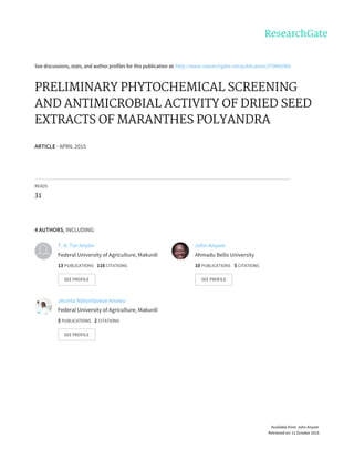 See	discussions,	stats,	and	author	profiles	for	this	publication	at:	http://www.researchgate.net/publication/279845366
PRELIMINARY	PHYTOCHEMICAL	SCREENING
AND	ANTIMICROBIAL	ACTIVITY	OF	DRIED	SEED
EXTRACTS	OF	MARANTHES	POLYANDRA
ARTICLE	·	APRIL	2015
READS
31
4	AUTHORS,	INCLUDING:
T.	A.	Tor-Anyiin
Federal	University	of	Agriculture,	Makurdi
13	PUBLICATIONS			116	CITATIONS			
SEE	PROFILE
John	Anyam
Ahmadu	Bello	University
10	PUBLICATIONS			5	CITATIONS			
SEE	PROFILE
Jecinta	Ndiombueze	Anowu
Federal	University	of	Agriculture,	Makurdi
5	PUBLICATIONS			2	CITATIONS			
SEE	PROFILE
Available	from:	John	Anyam
Retrieved	on:	11	October	2015
 