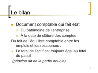12
Le bilan
 Document comptable qui fait état
 Du patrimoine de l’entreprise
 À la date de clôture des comptes
Du fait de l’équilibre comptable entre les
emplois et les ressources :
 Le total de l’actif est toujours égal au total
du passif
(principe dit de la partie double)
 