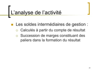 23
L’analyse de l’activité
 Les soldes intermédiaires de gestion :
 Calculés à partir du compte de résultat
 Succession de marges constituant des
paliers dans la formation du résultat
 