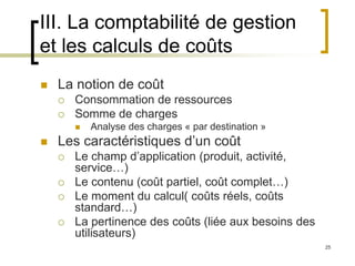 25
III. La comptabilité de gestion
et les calculs de coûts
 La notion de coût
 Consommation de ressources
 Somme de charges
 Analyse des charges « par destination »
 Les caractéristiques d’un coût
 Le champ d’application (produit, activité,
service…)
 Le contenu (coût partiel, coût complet…)
 Le moment du calcul( coûts réels, coûts
standard…)
 La pertinence des coûts (liée aux besoins des
utilisateurs)
 