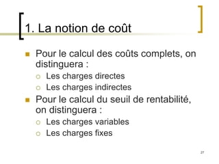 27
1. La notion de coût
 Pour le calcul des coûts complets, on
distinguera :
 Les charges directes
 Les charges indirectes
 Pour le calcul du seuil de rentabilité,
on distinguera :
 Les charges variables
 Les charges fixes
 