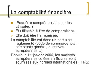 4
La comptabilité financière
 Pour être compréhensible par les
utilisateurs
 Et utilisable à titre de comparaisons
 Elle doit être harmonisée.
La comptabilité est donc un domaine
réglementé (code de commerce, plan
comptable général, directives
européennes…)
Depuis le 1er janvier 2005, les sociétés
européennes cotées en Bourse sont
soumises aux normes internationales (IFRS)
 