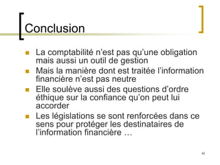 42
Conclusion
 La comptabilité n’est pas qu’une obligation
mais aussi un outil de gestion
 Mais la manière dont est traitée l’information
financière n’est pas neutre
 Elle soulève aussi des questions d’ordre
éthique sur la confiance qu’on peut lui
accorder
 Les législations se sont renforcées dans ce
sens pour protéger les destinataires de
l’information financière …
 